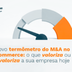 O novo termômetro do M&A no e-commerce: o que valoriza ou desvaloriza a sua empresa hoje